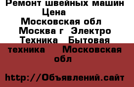 Ремонт швейных машин › Цена ­ 300 - Московская обл., Москва г. Электро-Техника » Бытовая техника   . Московская обл.